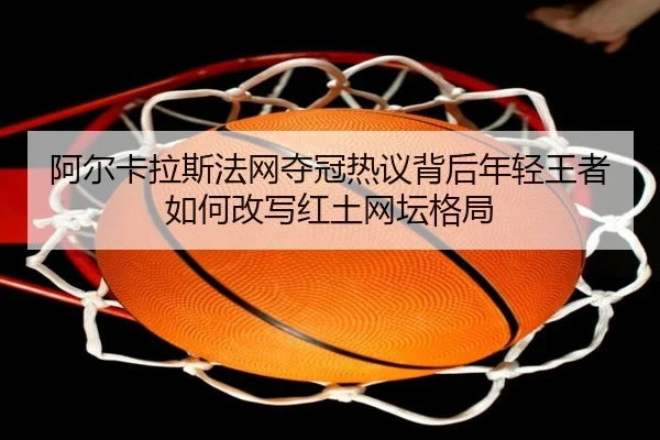 阿尔卡拉斯法网夺冠热议背后年轻王者如何改写红土网坛格局